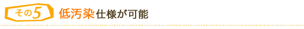 ５．低汚染仕様が可能