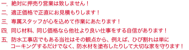 一．	絶対に押売り営業は致しません！ 二．	適正価格で正直にお見積もりします！ 三．	専属スタッフが心を込めて作業にあたります！ 四．	同じ材料、同じ価格なら他社より良い仕事をする自信があります！ 五．	防水工事店でもある当社はその観点から、例えば、ひび割れは単にコーティングするだけでなく、防水材を塗布したりして大切な家を守ります！