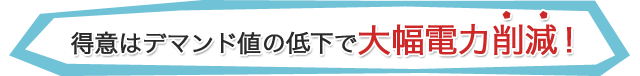 得意はデマンド値の低下で大幅電力削減！ 