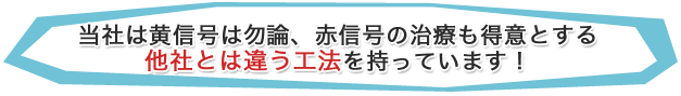 当社は黄信号は勿論、赤信号の治療も得意とする 他社とは違う工法を持っています！